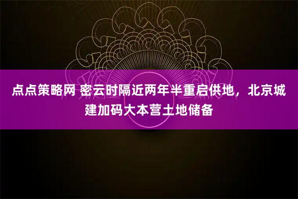 点点策略网 密云时隔近两年半重启供地，北京城建加码大本营土地储备